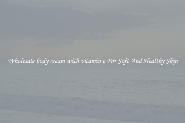 Wholesale body cream with vitamin e For Soft And Healthy Skin