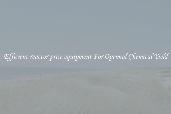 Efficient reactor price equipment For Optimal Chemical Yield