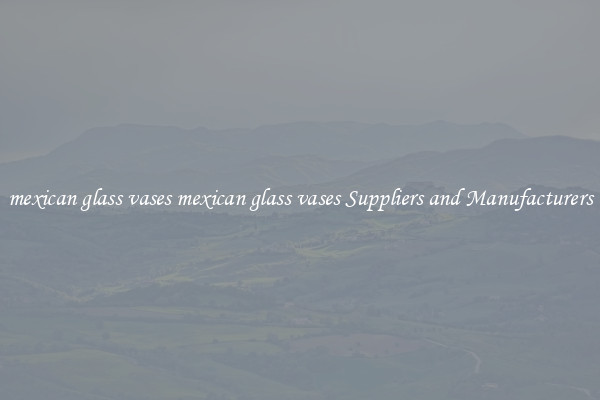 mexican glass vases mexican glass vases Suppliers and Manufacturers