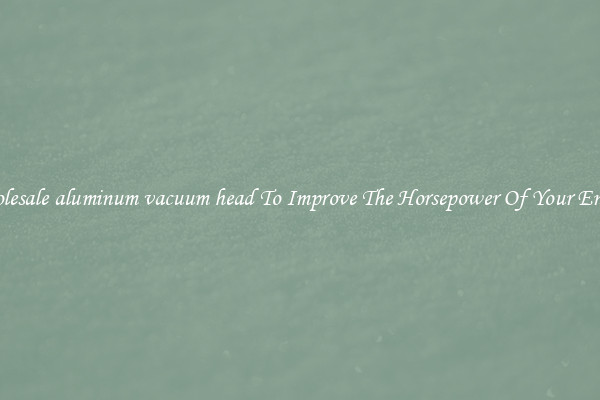 Wholesale aluminum vacuum head To Improve The Horsepower Of Your Engine